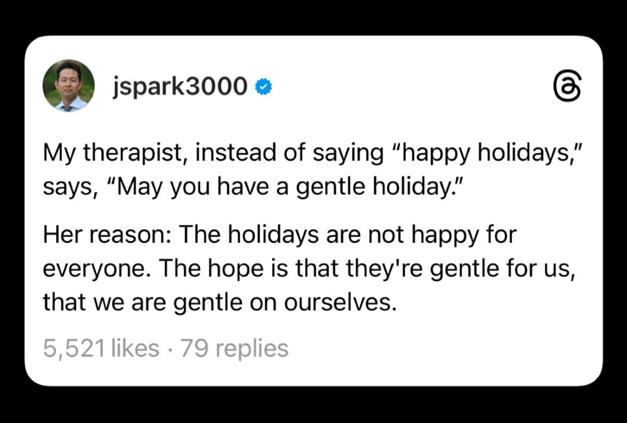 jspark3000: My therapist, instead of saying “Happy holidays,” says, “May you have a gentle holiday.”      Her reason: The holidays are not happy for everyone. The hope is that they’re gentle for us, that we are gentle on ourselves.