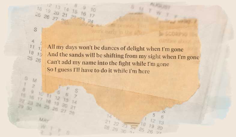 All my days won't be dances of delight when I'm gone, and the sands will be shifting from my sight when I'm gone. Can't add my name into the fight while I'm gone, so I guess I'll have to do it while I'm here.