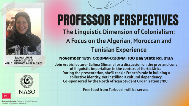  教授的观点: The Linguistic Dimension of Colonialism: A Focus on the Algerian, Moroccan and Tunisian Experience.November 15th | 5:00PM-6:30PM | 100 Bay State Rd, 613A Join Arabic lecturer Salima Slimane for a discussion on the pros and cons of linguistic imperialism in the context of North Africa. During the presentation, she’ll tackle French’s role in building a collective identity, yet instilling a cultural dependency. Event co-sponsored by the North African Student Organization @BU. Free food from Tarboosh will be served.