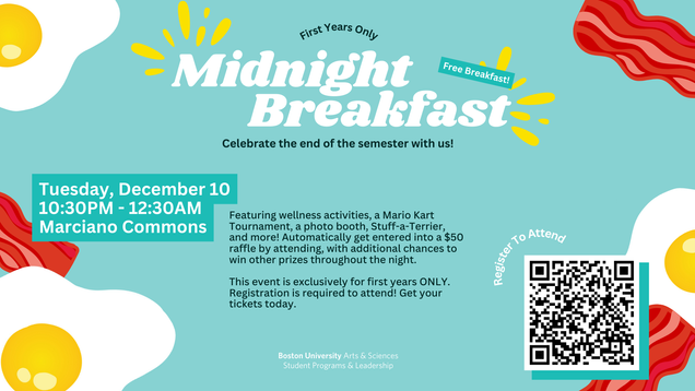 Midnight Breakfast. first years only. Tuesday, december 10 10:30pm-12:30am. 100 Bay State Rd, all floors. free breakfast plus a mario kart tournament, stuff a terrier, raffles and prizes throughout