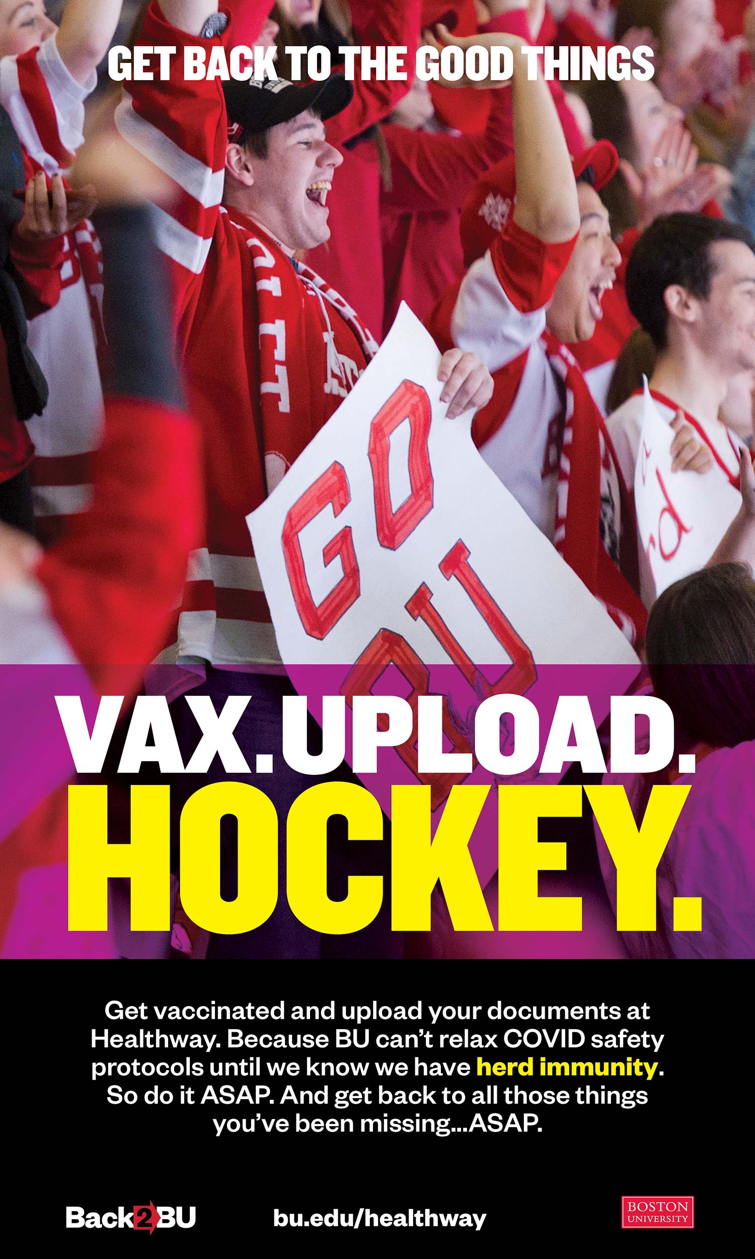 Back2BU poster that shows BU hockey fans cheering in the stands. The poster reads “Get Back to the good things,” and then says “VAX.UPLOAD.HOCKEY.” in large block letters. Below, in smaller white text, it reads “Get vaccinated and upload your documents at Healthway. Because BU can’t relax COVID safety protocols until we know we have herd immunity. So do it ASAP. And get back to all these things you’ve been missing. ASAP. bu.ed.u/healthway.”